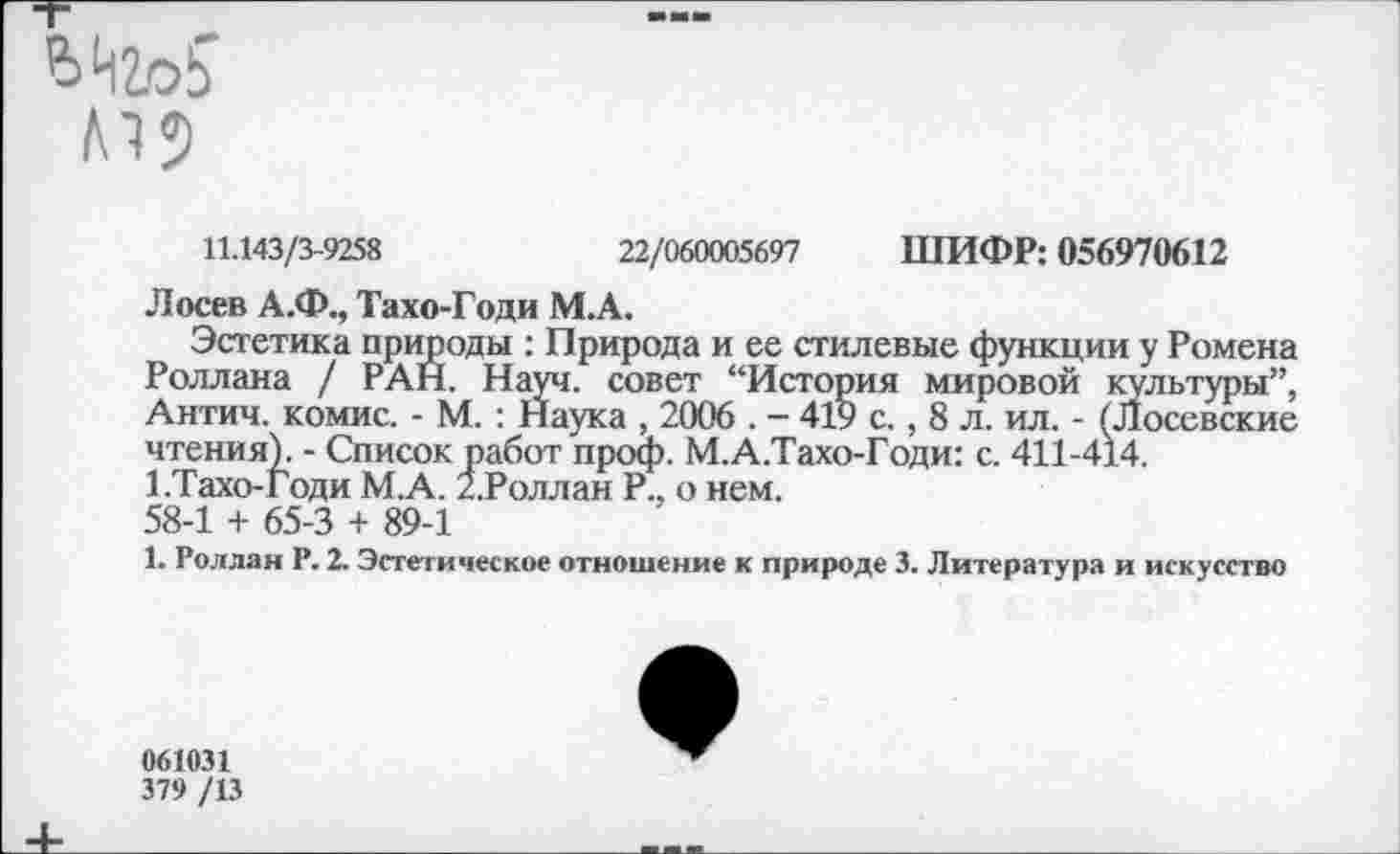 ﻿Л15
11.143/3-9258	22/060005697 ШИФР: 056970612
Лосев А.Ф., Тахо-Годи М.А.
Эстетика природы : Природа и ее стилевые функции у Ромена Роллана / РАН. Науч, совет “История мировой культуры”, Антич. комис. - М. : Наука , 2006 . - 419 с., 8 л. ил. - (Лосевские чтения). - Список работ проф. М.А.Тахо-Годи: с. 411-414. 1.Тахо-годи М.А. 2.Роллан Р.. о нем. 58-1 + 65-3 + 89-1
1. Роллан Р. 2. Эстетическое отношение к природе 3. Литература и искусство
061031
379 /13